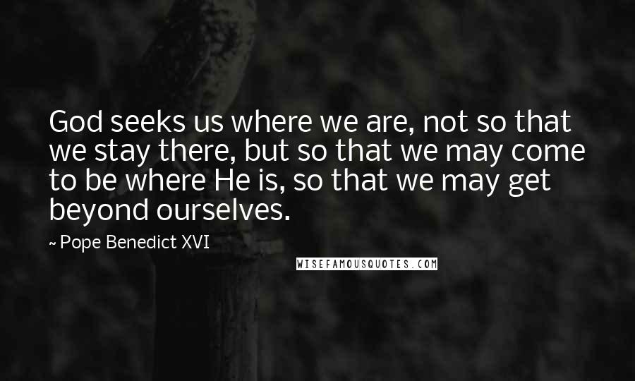 Pope Benedict XVI quotes: God seeks us where we are, not so that we stay there, but so that we may come to be where He is, so that we may get beyond ourselves.