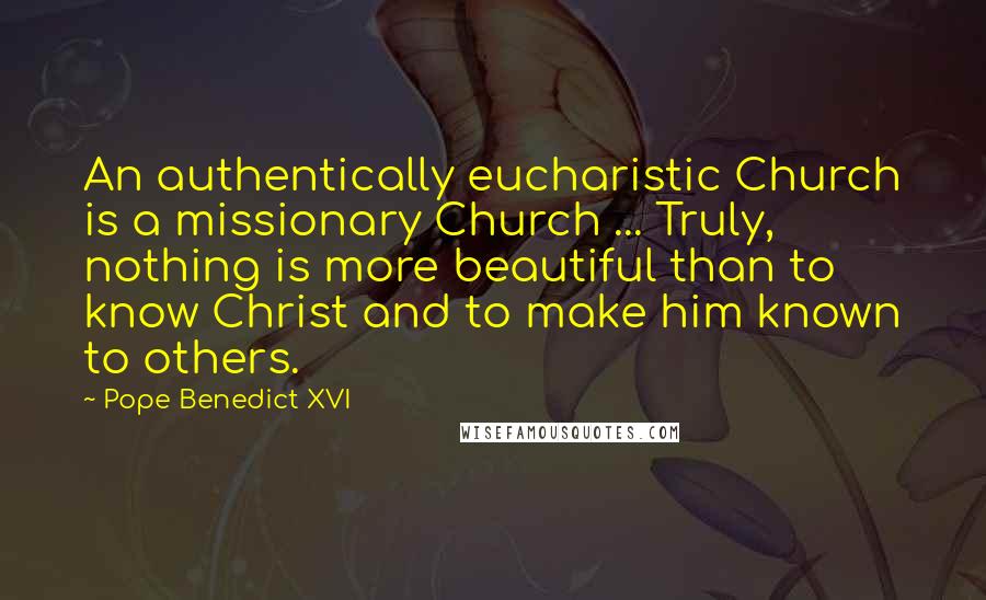 Pope Benedict XVI quotes: An authentically eucharistic Church is a missionary Church ... Truly, nothing is more beautiful than to know Christ and to make him known to others.