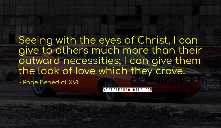 Pope Benedict XVI quotes: Seeing with the eyes of Christ, I can give to others much more than their outward necessities; I can give them the look of love which they crave.