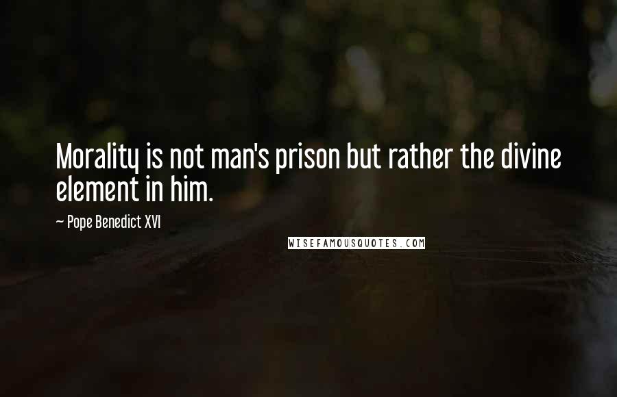 Pope Benedict XVI quotes: Morality is not man's prison but rather the divine element in him.