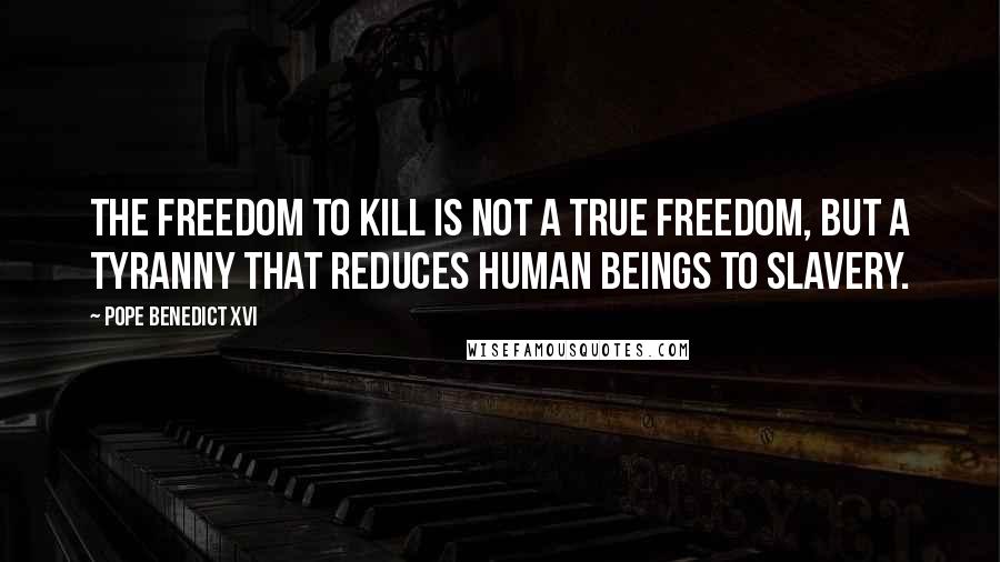 Pope Benedict XVI quotes: The freedom to kill is not a true freedom, but a tyranny that reduces human beings to slavery.