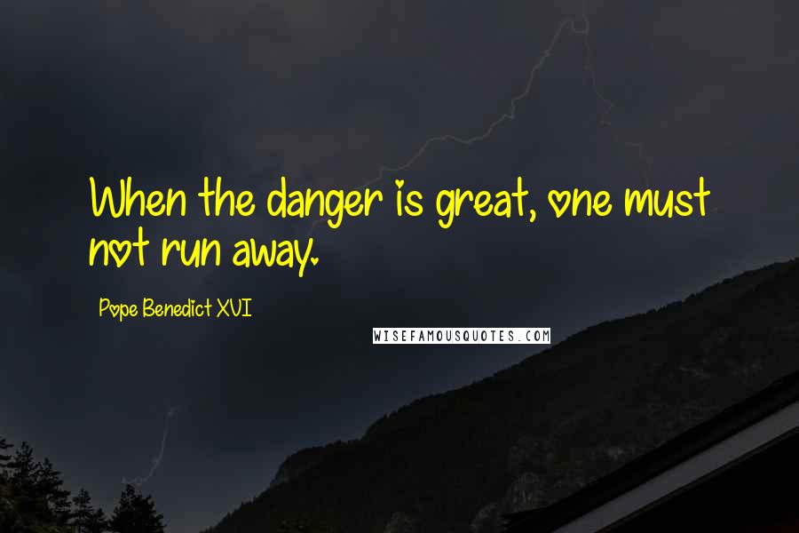 Pope Benedict XVI quotes: When the danger is great, one must not run away.