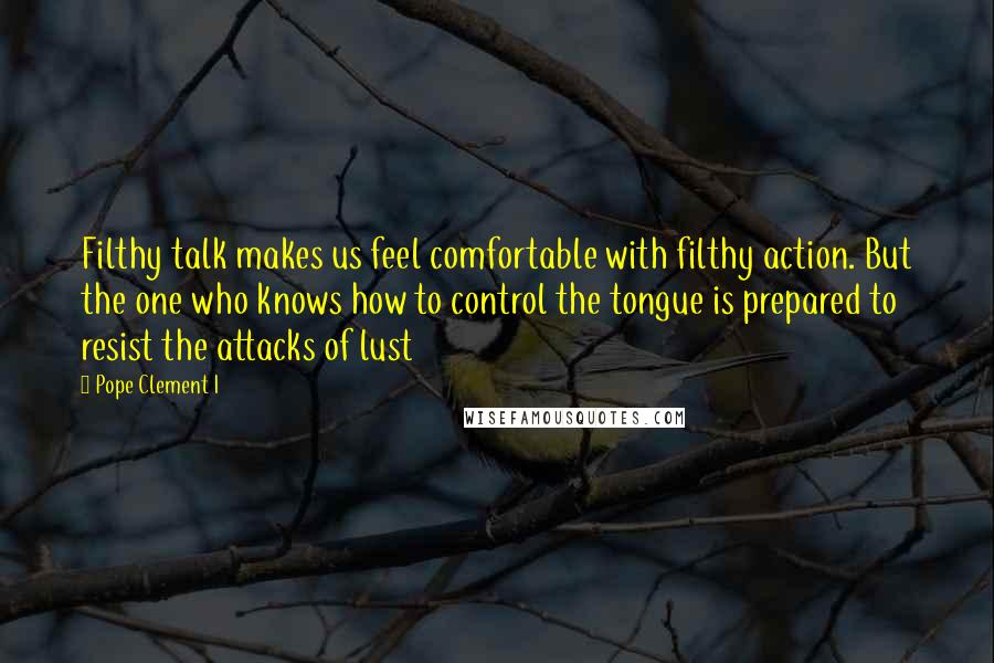 Pope Clement I quotes: Filthy talk makes us feel comfortable with filthy action. But the one who knows how to control the tongue is prepared to resist the attacks of lust Pope Clement I quotes: Filthy talk makes us feel comfortable with filthy action. But the one who knows how to control the tongue is prepared to resist the attacks of lust