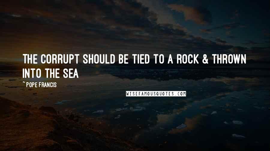 Pope Francis quotes: The Corrupt should be tied to a rock & thrown into the sea