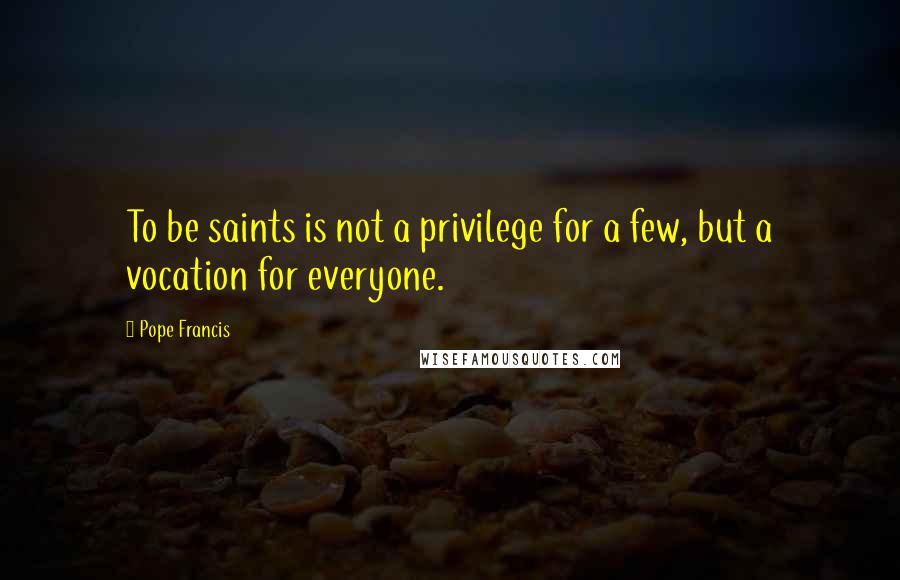 Pope Francis quotes: To be saints is not a privilege for a few, but a vocation for everyone.