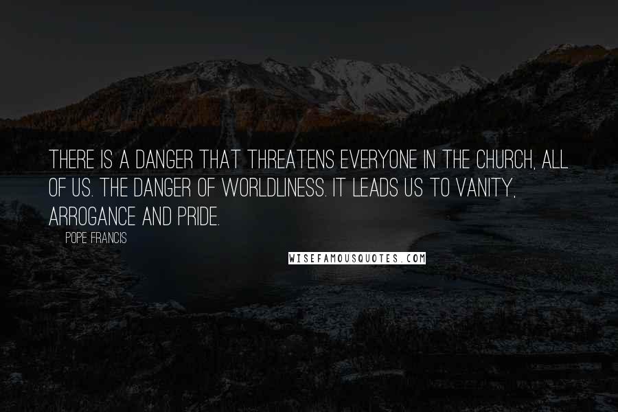 Pope Francis quotes: There is a danger that threatens everyone in the church, all of us. The danger of worldliness. It leads us to vanity, arrogance and pride. Pope Francis quotes: There is a danger that threatens everyone in the church, all of us. The danger of worldliness. It leads us to vanity, arrogance and pride.