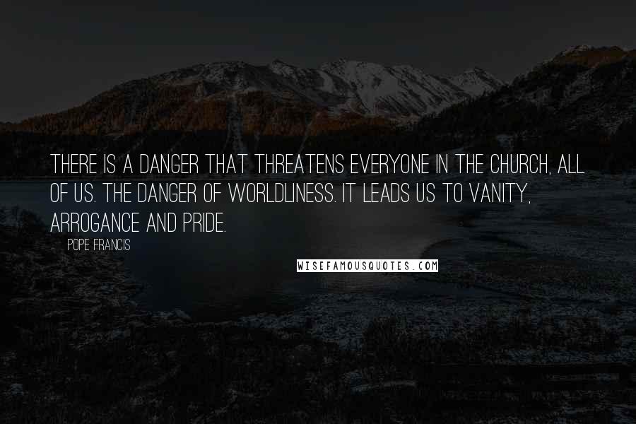 Pope Francis quotes: There is a danger that threatens everyone in the church, all of us. The danger of worldliness. It leads us to vanity, arrogance and pride.