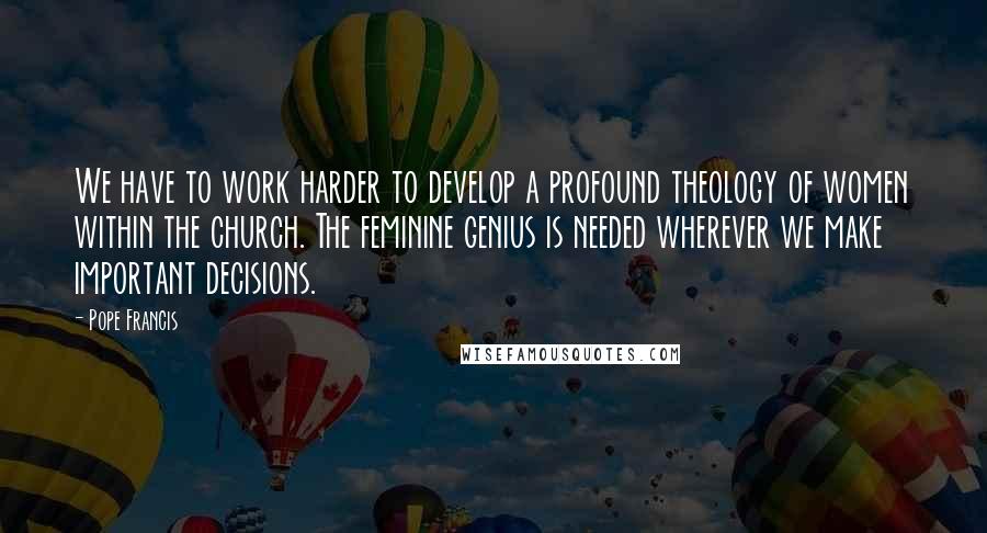 Pope Francis quotes: We have to work harder to develop a profound theology of women within the church. The feminine genius is needed wherever we make important decisions. Pope Francis quotes: We have to work harder to develop a profound theology of women within the church. The feminine genius is needed wherever we make important decisions.