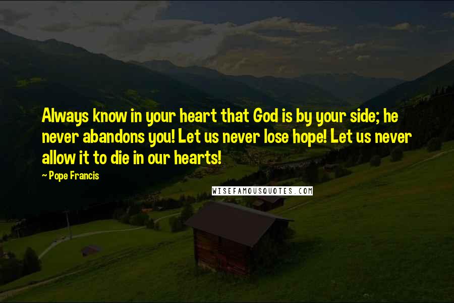 Pope Francis quotes: Always know in your heart that God is by your side; he never abandons you! Let us never lose hope! Let us never allow it to die in our hearts!