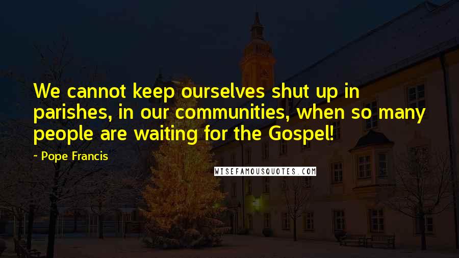 Pope Francis quotes: We cannot keep ourselves shut up in parishes, in our communities, when so many people are waiting for the Gospel! Pope Francis quotes: We cannot keep ourselves shut up in parishes, in our communities, when so many people are waiting for the Gospel!