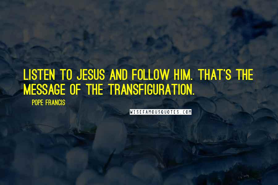 Pope Francis quotes: Listen to Jesus and follow him. That's the message of the Transfiguration.