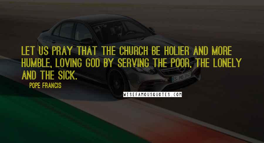 Pope Francis quotes: Let us pray that the Church be holier and more humble, loving God by serving the poor, the lonely and the sick. Pope Francis quotes: Let us pray that the Church be holier and more humble, loving God by serving the poor, the lonely and the sick.