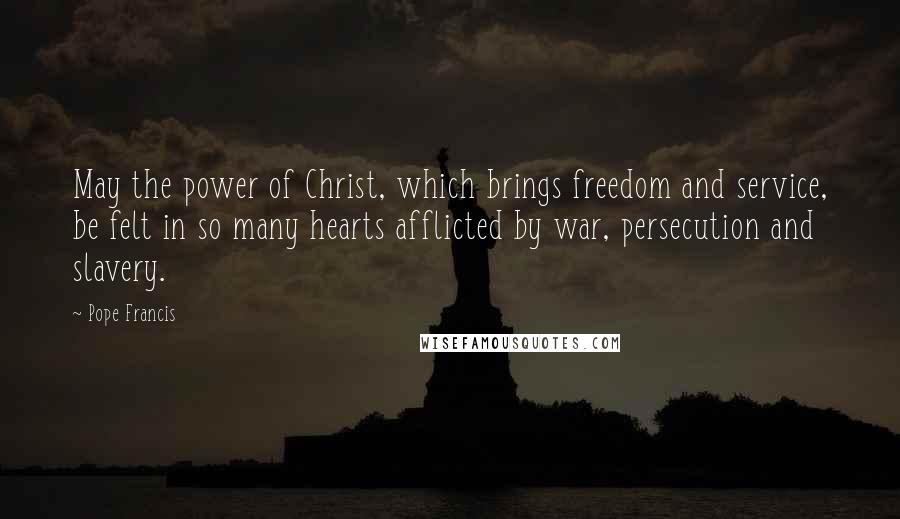 Pope Francis quotes: May the power of Christ, which brings freedom and service, be felt in so many hearts afflicted by war, persecution and slavery. Pope Francis quotes: May the power of Christ, which brings freedom and service, be felt in so many hearts afflicted by war, persecution and slavery.