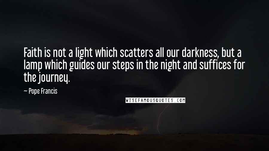 Pope Francis quotes: Faith is not a light which scatters all our darkness, but a lamp which guides our steps in the night and suffices for the journey. Pope Francis quotes: Faith is not a light which scatters all our darkness, but a lamp which guides our steps in the night and suffices for the journey.