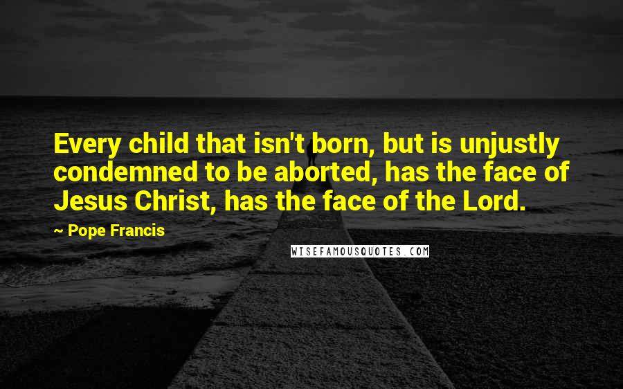 Pope Francis quotes: Every child that isn't born, but is unjustly condemned to be aborted, has the face of Jesus Christ, has the face of the Lord.
