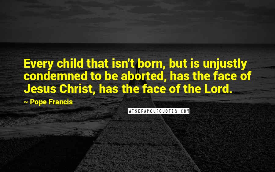 Pope Francis quotes: Every child that isn't born, but is unjustly condemned to be aborted, has the face of Jesus Christ, has the face of the Lord. Pope Francis quotes: Every child that isn't born, but is unjustly condemned to be aborted, has the face of Jesus Christ, has the face of the Lord.