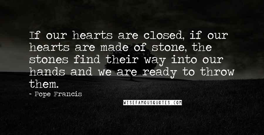 Pope Francis quotes: If our hearts are closed, if our hearts are made of stone, the stones find their way into our hands and we are ready to throw them. Pope Francis quotes: If our hearts are closed, if our hearts are made of stone, the stones find their way into our hands and we are ready to throw them.