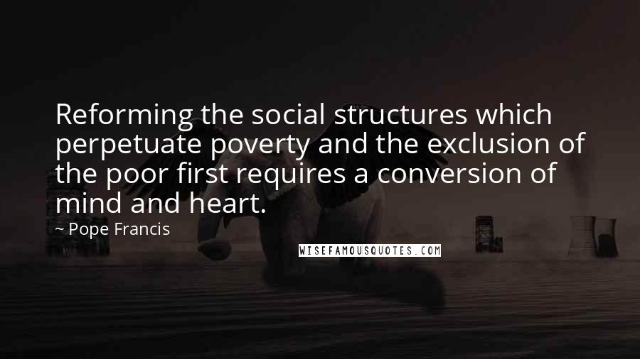 Pope Francis quotes: Reforming the social structures which perpetuate poverty and the exclusion of the poor first requires a conversion of mind and heart.