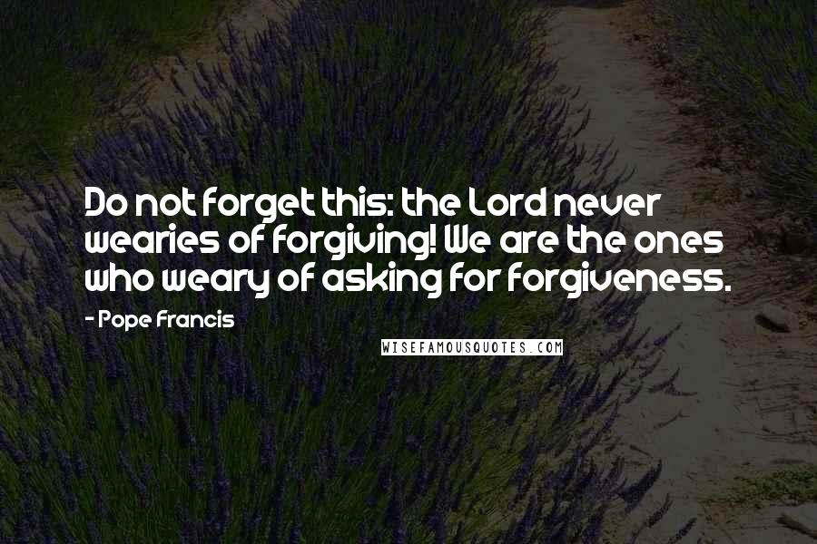 Pope Francis quotes: Do not forget this: the Lord never wearies of forgiving! We are the ones who weary of asking for forgiveness. Pope Francis quotes: Do not forget this: the Lord never wearies of forgiving! We are the ones who weary of asking for forgiveness.