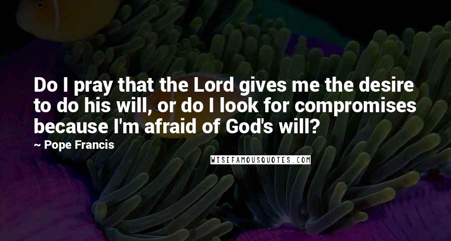 Pope Francis quotes: Do I pray that the Lord gives me the desire to do his will, or do I look for compromises because I'm afraid of God's will? Pope Francis quotes: Do I pray that the Lord gives me the desire to do his will, or do I look for compromises because I'm afraid of God's will?