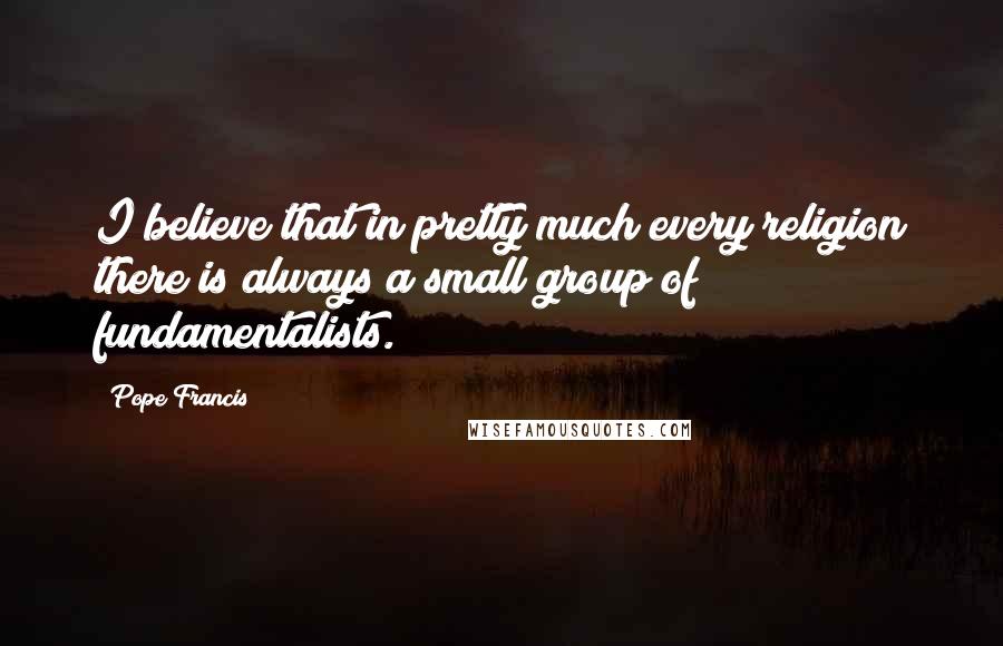 Pope Francis quotes: I believe that in pretty much every religion there is always a small group of fundamentalists.