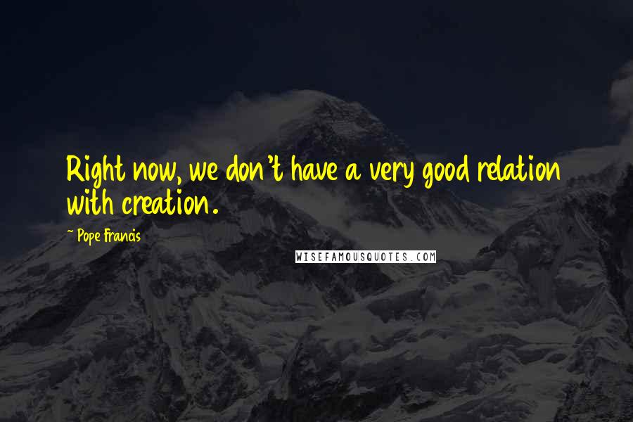 Pope Francis quotes: Right now, we don't have a very good relation with creation.