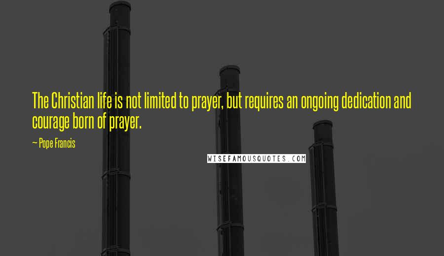 Pope Francis quotes: The Christian life is not limited to prayer, but requires an ongoing dedication and courage born of prayer. Pope Francis quotes: The Christian life is not limited to prayer, but requires an ongoing dedication and courage born of prayer.