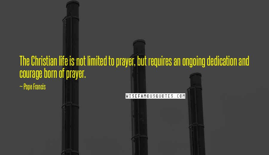 Pope Francis quotes: The Christian life is not limited to prayer, but requires an ongoing dedication and courage born of prayer.