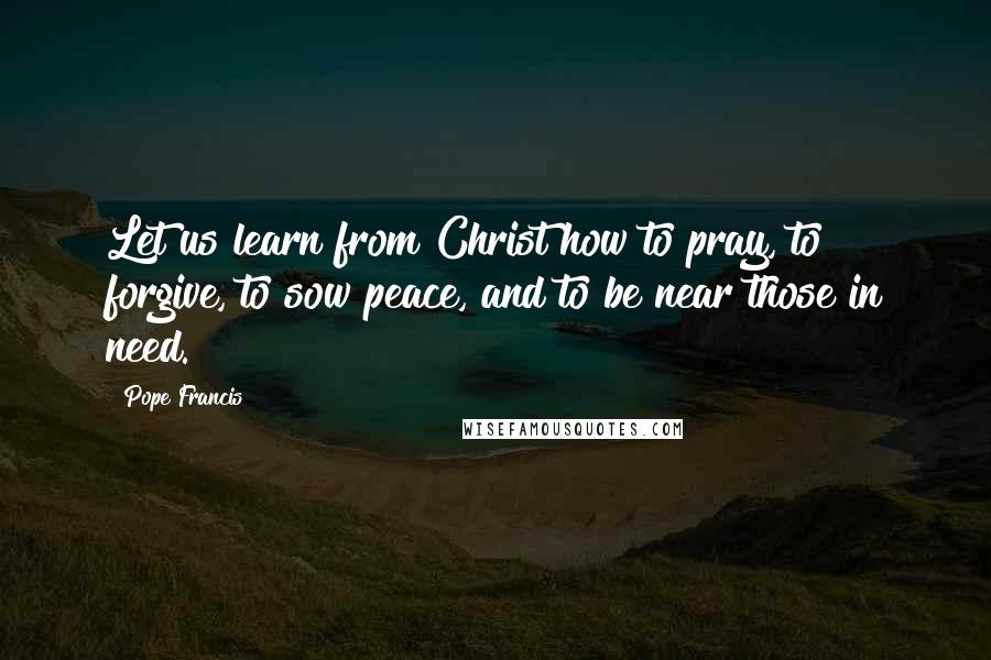 Pope Francis quotes: Let us learn from Christ how to pray, to forgive, to sow peace, and to be near those in need.