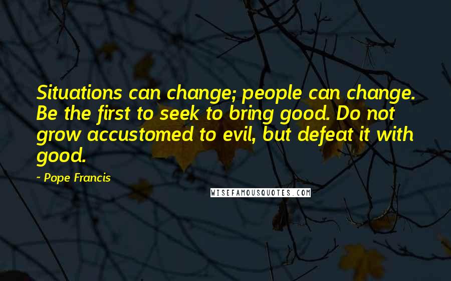 Pope Francis quotes: Situations can change; people can change. Be the first to seek to bring good. Do not grow accustomed to evil, but defeat it with good. Pope Francis quotes: Situations can change; people can change. Be the first to seek to bring good. Do not grow accustomed to evil, but defeat it with good.