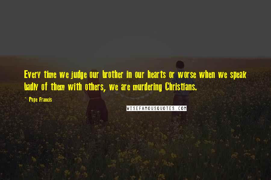 Pope Francis quotes: Every time we judge our brother in our hearts or worse when we speak badly of them with others, we are murdering Christians. Pope Francis quotes: Every time we judge our brother in our hearts or worse when we speak badly of them with others, we are murdering Christians.