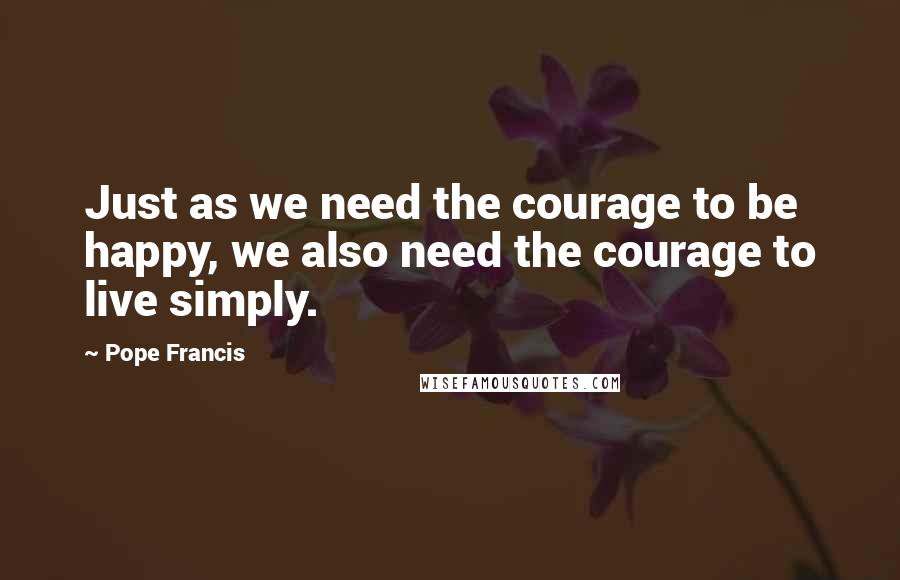 Pope Francis quotes: Just as we need the courage to be happy, we also need the courage to live simply.