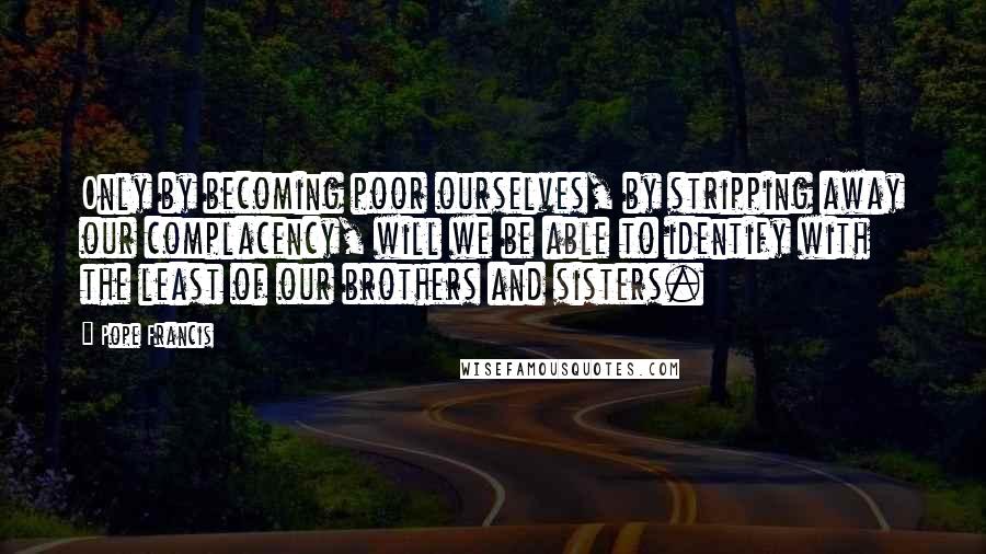 Pope Francis quotes: Only by becoming poor ourselves, by stripping away our complacency, will we be able to identify with the least of our brothers and sisters. Pope Francis quotes: Only by becoming poor ourselves, by stripping away our complacency, will we be able to identify with the least of our brothers and sisters.