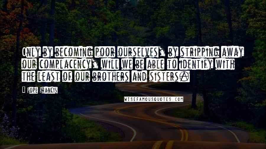 Pope Francis quotes: Only by becoming poor ourselves, by stripping away our complacency, will we be able to identify with the least of our brothers and sisters.