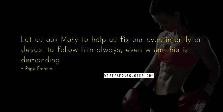Pope Francis quotes: Let us ask Mary to help us fix our eyes intently on Jesus, to follow him always, even when this is demanding. Pope Francis quotes: Let us ask Mary to help us fix our eyes intently on Jesus, to follow him always, even when this is demanding.