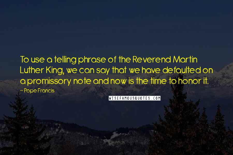Pope Francis quotes: To use a telling phrase of the Reverend Martin Luther King, we can say that we have defaulted on a promissory note and now is the time to honor it. Pope Francis quotes: To use a telling phrase of the Reverend Martin Luther King, we can say that we have defaulted on a promissory note and now is the time to honor it.