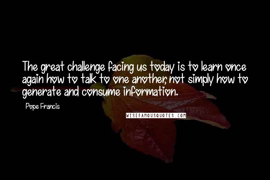 Pope Francis quotes: The great challenge facing us today is to learn once again how to talk to one another, not simply how to generate and consume information. Pope Francis quotes: The great challenge facing us today is to learn once again how to talk to one another, not simply how to generate and consume information.