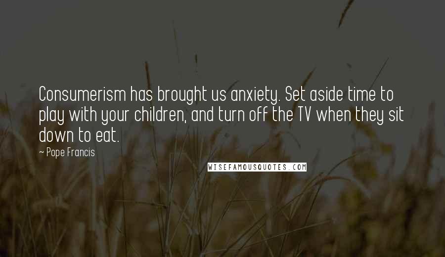Pope Francis quotes: Consumerism has brought us anxiety. Set aside time to play with your children, and turn off the TV when they sit down to eat.