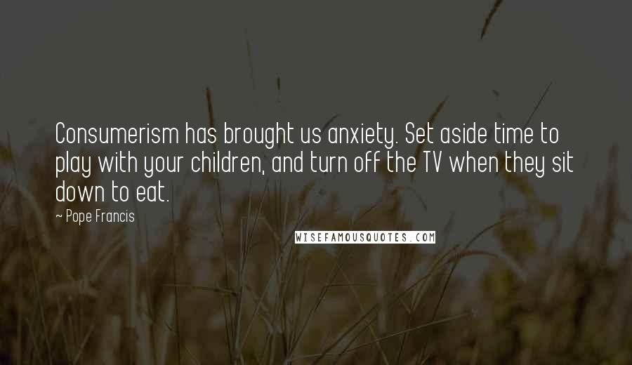 Pope Francis quotes: Consumerism has brought us anxiety. Set aside time to play with your children, and turn off the TV when they sit down to eat. Pope Francis quotes: Consumerism has brought us anxiety. Set aside time to play with your children, and turn off the TV when they sit down to eat.