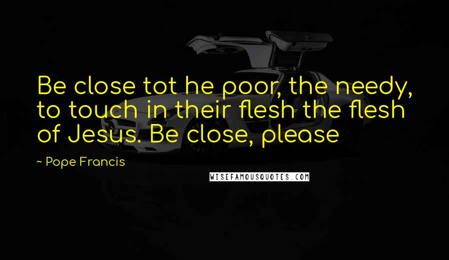 Pope Francis quotes: Be close tot he poor, the needy, to touch in their flesh the flesh of Jesus. Be close, please