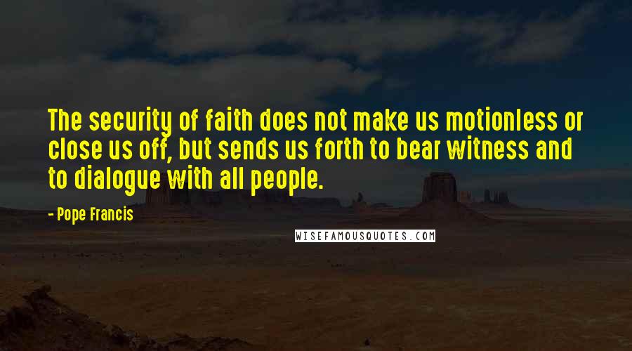 Pope Francis quotes: The security of faith does not make us motionless or close us off, but sends us forth to bear witness and to dialogue with all people. Pope Francis quotes: The security of faith does not make us motionless or close us off, but sends us forth to bear witness and to dialogue with all people.