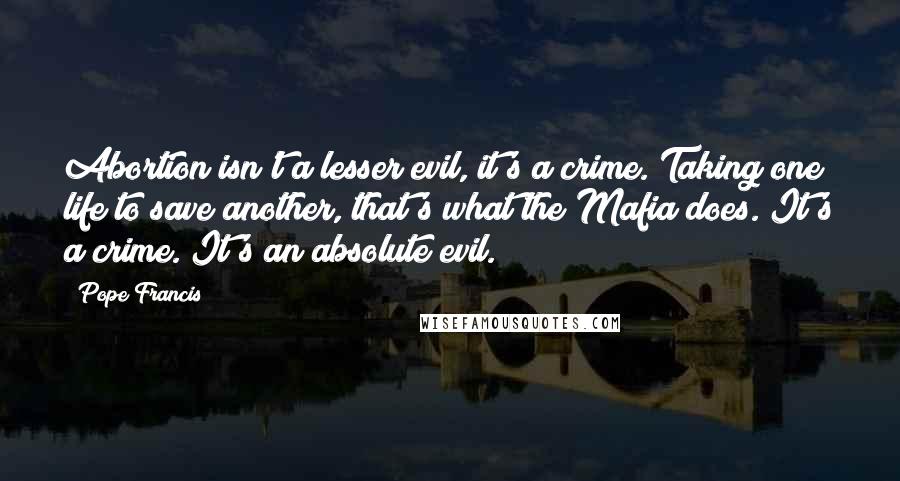 Pope Francis quotes: Abortion isn't a lesser evil, it's a crime. Taking one life to save another, that's what the Mafia does. It's a crime. It's an absolute evil. Pope Francis quotes: Abortion isn't a lesser evil, it's a crime. Taking one life to save another, that's what the Mafia does. It's a crime. It's an absolute evil.