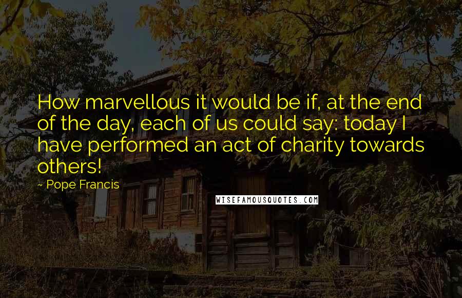 Pope Francis quotes: How marvellous it would be if, at the end of the day, each of us could say: today I have performed an act of charity towards others! Pope Francis quotes: How marvellous it would be if, at the end of the day, each of us could say: today I have performed an act of charity towards others!