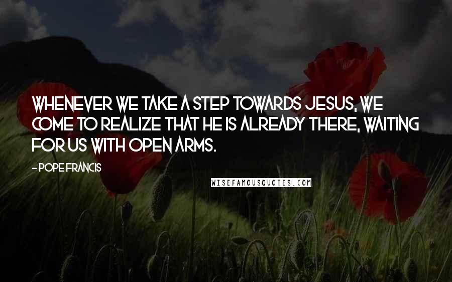 Pope Francis quotes: Whenever we take a step towards Jesus, we come to realize that he is already there, waiting for us with open arms.