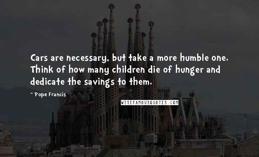 Pope Francis quotes: Cars are necessary, but take a more humble one. Think of how many children die of hunger and dedicate the savings to them.