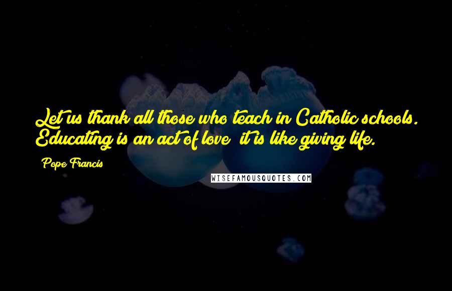Pope Francis quotes: Let us thank all those who teach in Catholic schools. Educating is an act of love; it is like giving life. Pope Francis quotes: Let us thank all those who teach in Catholic schools. Educating is an act of love; it is like giving life.