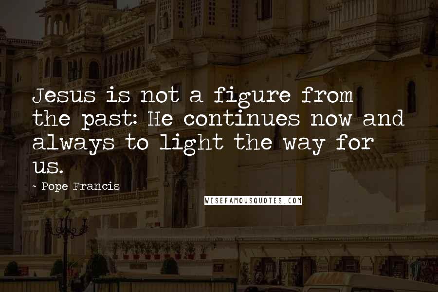 Pope Francis quotes: Jesus is not a figure from the past: He continues now and always to light the way for us.