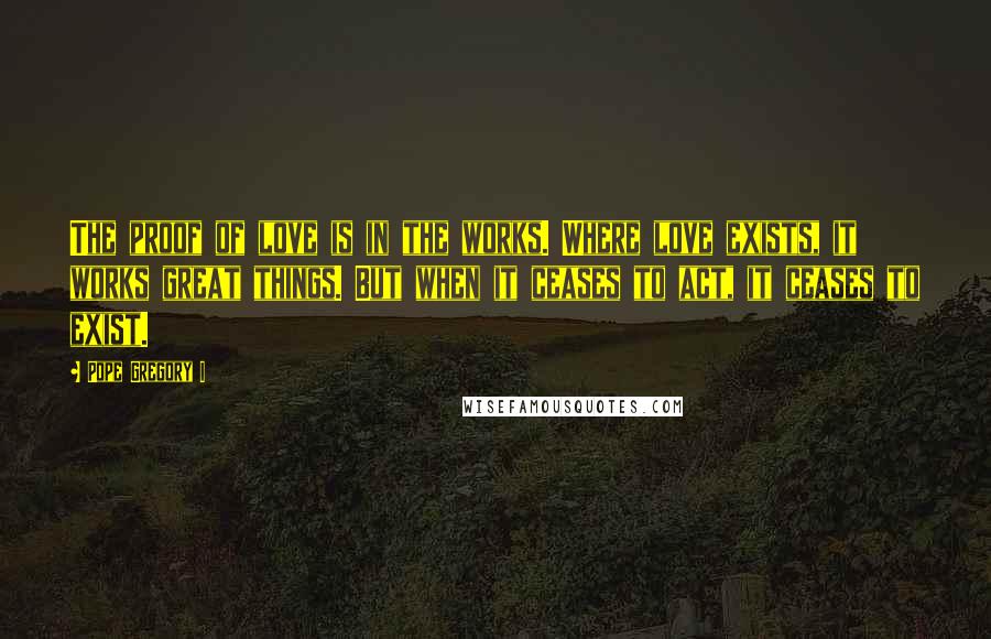 Pope Gregory I quotes: The proof of love is in the works. Where love exists, it works great things. But when it ceases to act, it ceases to exist.