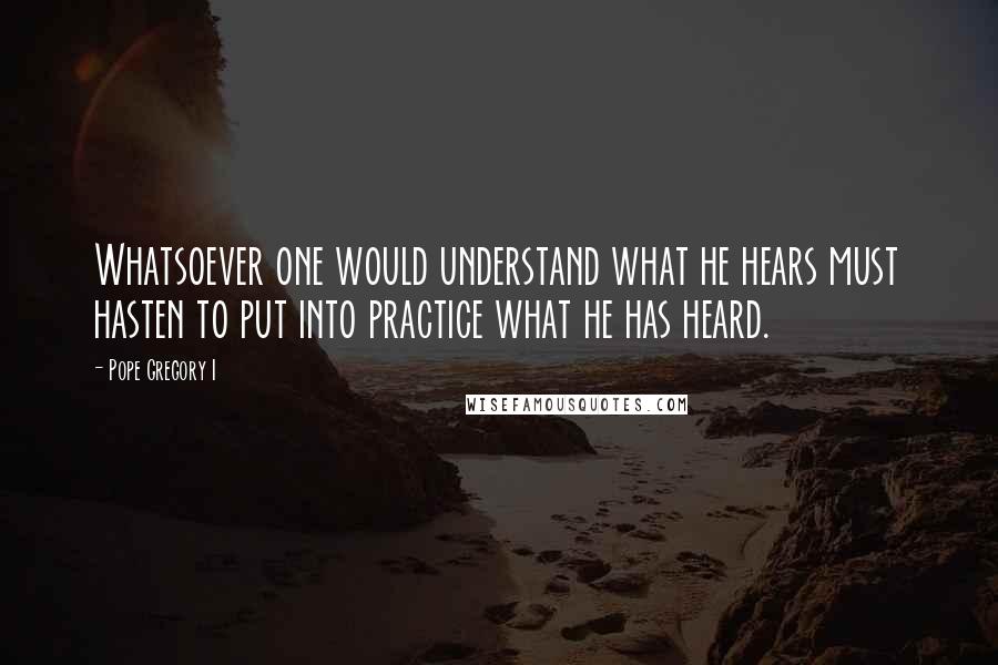 Pope Gregory I quotes: Whatsoever one would understand what he hears must hasten to put into practice what he has heard.