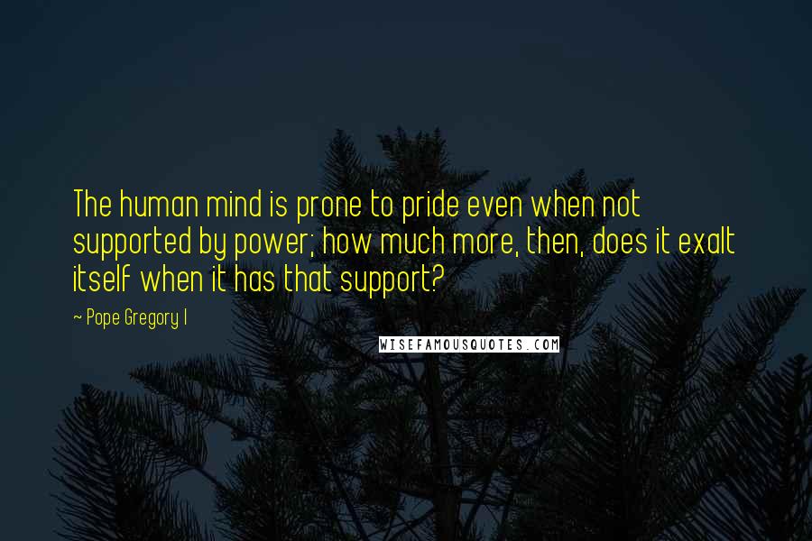 Pope Gregory I quotes: The human mind is prone to pride even when not supported by power; how much more, then, does it exalt itself when it has that support?